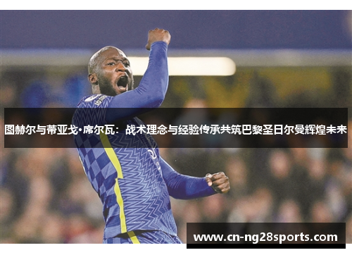 图赫尔与蒂亚戈·席尔瓦：战术理念与经验传承共筑巴黎圣日尔曼辉煌未来