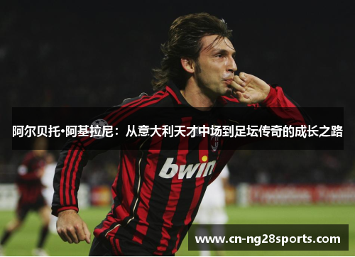 阿尔贝托·阿基拉尼：从意大利天才中场到足坛传奇的成长之路