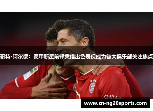 哥特·阿尔德：德甲新星前锋凭借出色表现成为各大俱乐部关注焦点