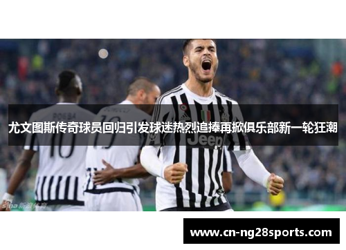 尤文图斯传奇球员回归引发球迷热烈追捧再掀俱乐部新一轮狂潮
