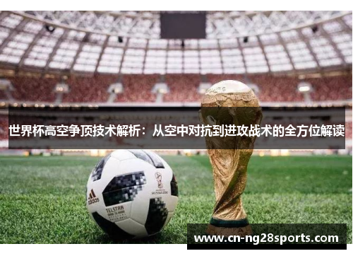世界杯高空争顶技术解析：从空中对抗到进攻战术的全方位解读