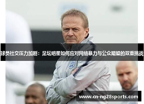 球员社交压力加剧：足坛明星如何应对网络暴力与公众期望的双重挑战
