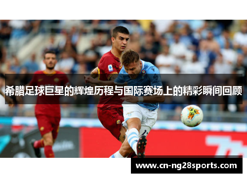 希腊足球巨星的辉煌历程与国际赛场上的精彩瞬间回顾