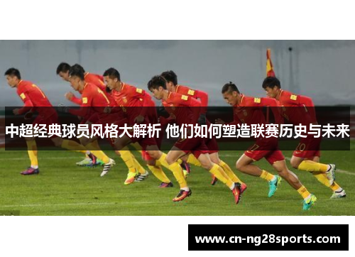 中超经典球员风格大解析 他们如何塑造联赛历史与未来