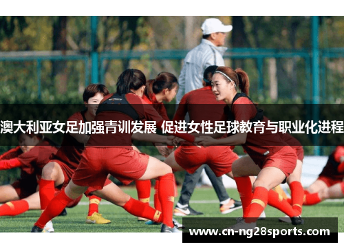 澳大利亚女足加强青训发展 促进女性足球教育与职业化进程
