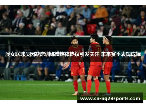 澳女联球员因缺席训练遭媒体热议引发关注 未来赛季表现成疑