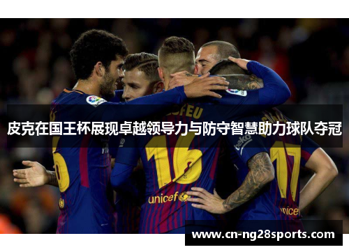 皮克在国王杯展现卓越领导力与防守智慧助力球队夺冠