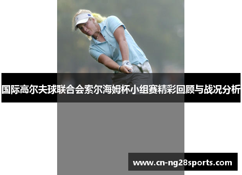 国际高尔夫球联合会索尔海姆杯小组赛精彩回顾与战况分析