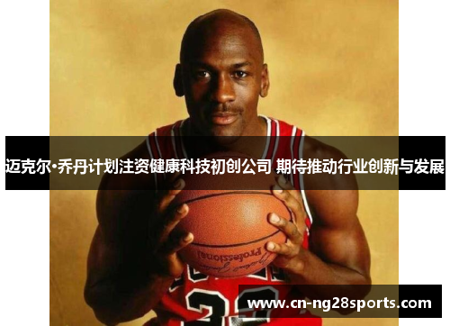 迈克尔·乔丹计划注资健康科技初创公司 期待推动行业创新与发展