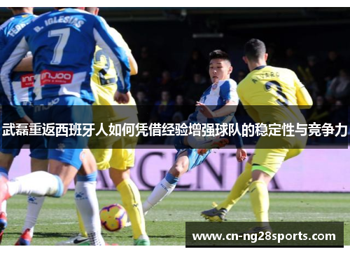 武磊重返西班牙人如何凭借经验增强球队的稳定性与竞争力