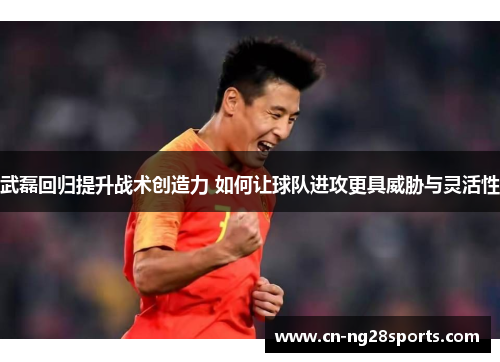 武磊回归提升战术创造力 如何让球队进攻更具威胁与灵活性