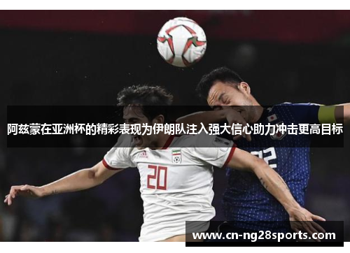 阿兹蒙在亚洲杯的精彩表现为伊朗队注入强大信心助力冲击更高目标