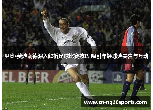 里奥·费迪南德深入解析足球比赛技巧 吸引年轻球迷关注与互动