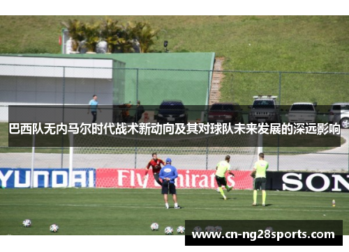 巴西队无内马尔时代战术新动向及其对球队未来发展的深远影响