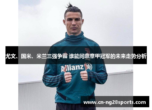 尤文、国米、米兰三强争霸 谁能问鼎意甲冠军的未来走势分析