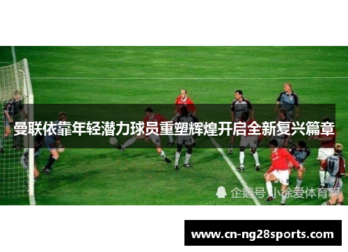 曼联依靠年轻潜力球员重塑辉煌开启全新复兴篇章
