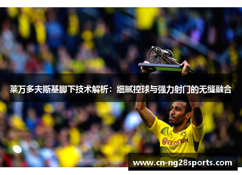 莱万多夫斯基脚下技术解析：细腻控球与强力射门的无缝融合