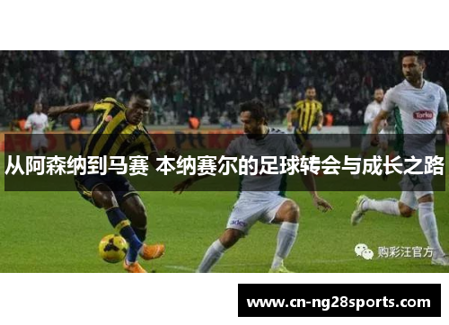 从阿森纳到马赛 本纳赛尔的足球转会与成长之路