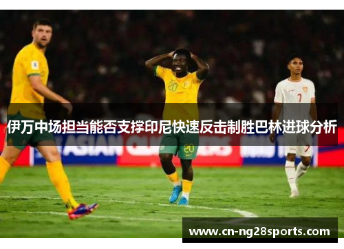 伊万中场担当能否支撑印尼快速反击制胜巴林进球分析