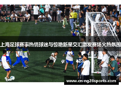 上海足球赛事热情球迷与惊艳新星交汇激发赛场火热氛围