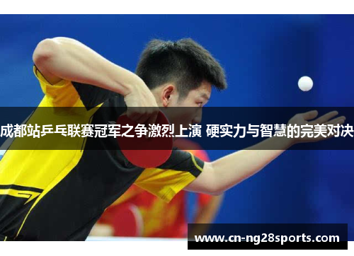 成都站乒乓联赛冠军之争激烈上演 硬实力与智慧的完美对决