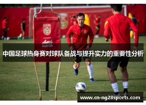 中国足球热身赛对球队备战与提升实力的重要性分析