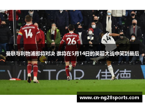 曼联与利物浦即将对决 谁将在5月14日的英超大战中笑到最后