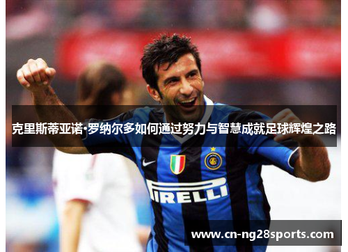 克里斯蒂亚诺·罗纳尔多如何通过努力与智慧成就足球辉煌之路