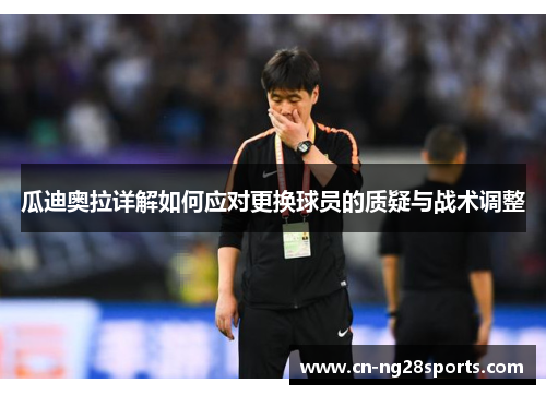 瓜迪奥拉详解如何应对更换球员的质疑与战术调整