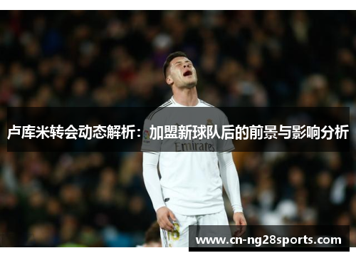 卢库米转会动态解析：加盟新球队后的前景与影响分析