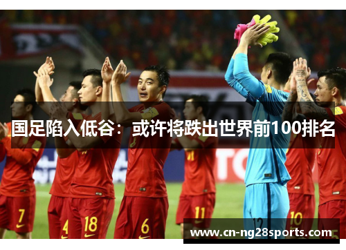 国足陷入低谷：或许将跌出世界前100排名