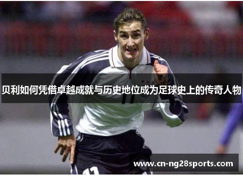 贝利如何凭借卓越成就与历史地位成为足球史上的传奇人物