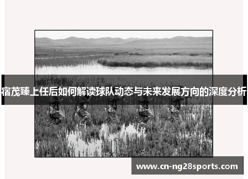 宿茂臻上任后如何解读球队动态与未来发展方向的深度分析