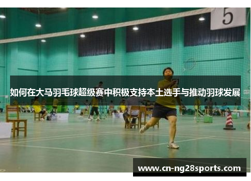 如何在大马羽毛球超级赛中积极支持本土选手与推动羽球发展
