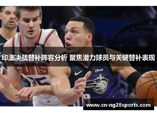 印澳决战替补阵容分析 聚焦潜力球员与关键替补表现
