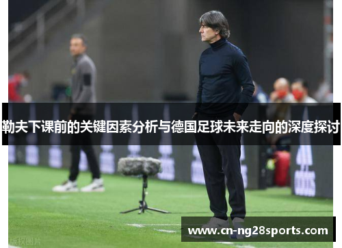 勒夫下课前的关键因素分析与德国足球未来走向的深度探讨