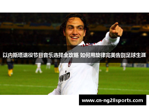 以内斯塔退役节目音乐选择全攻略 如何用旋律完美告别足球生涯