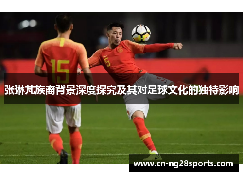 张琳芃族裔背景深度探究及其对足球文化的独特影响