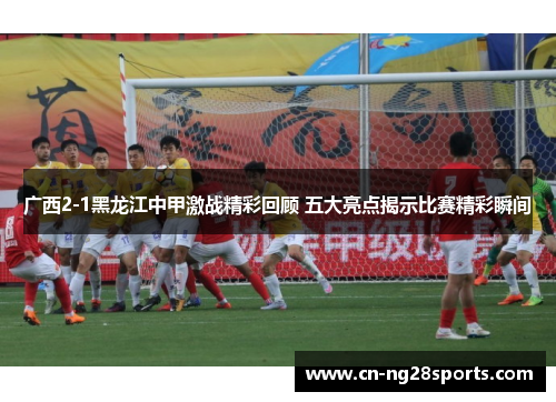 广西2-1黑龙江中甲激战精彩回顾 五大亮点揭示比赛精彩瞬间
