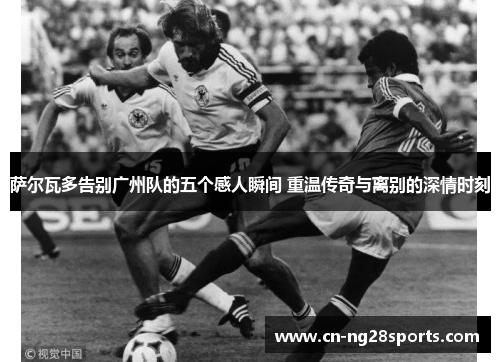 萨尔瓦多告别广州队的五个感人瞬间 重温传奇与离别的深情时刻