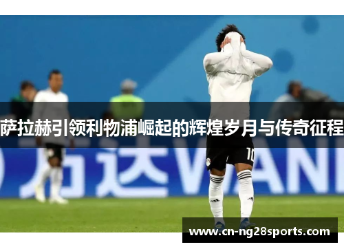 萨拉赫引领利物浦崛起的辉煌岁月与传奇征程
