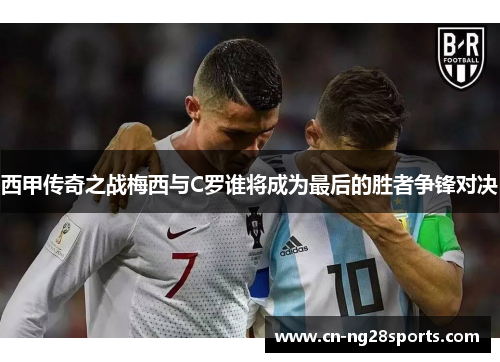 西甲传奇之战梅西与C罗谁将成为最后的胜者争锋对决