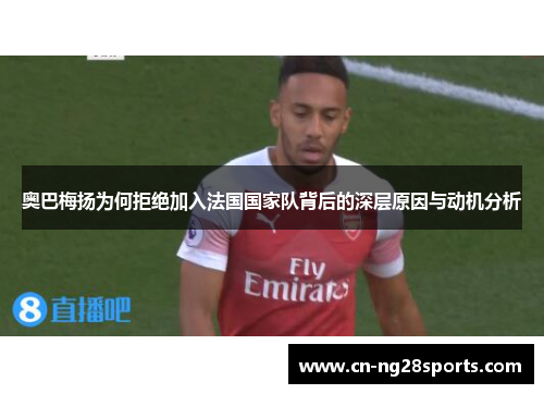 奥巴梅扬为何拒绝加入法国国家队背后的深层原因与动机分析