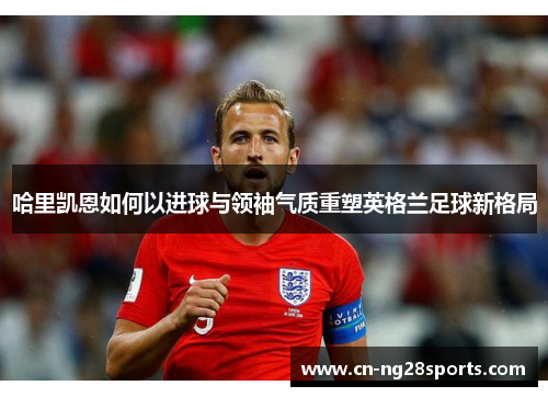 哈里凯恩如何以进球与领袖气质重塑英格兰足球新格局