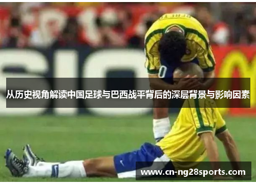 从历史视角解读中国足球与巴西战平背后的深层背景与影响因素