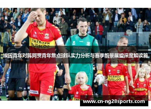 埃因青年对阵阿贾青年焦点球队实力分析与赛季前景展望深度解读篇