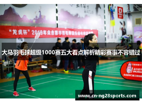大马羽毛球超级1000赛五大看点解析精彩赛事不容错过
