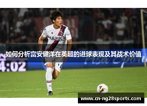 如何分析富安健洋在英超的进球表现及其战术价值
