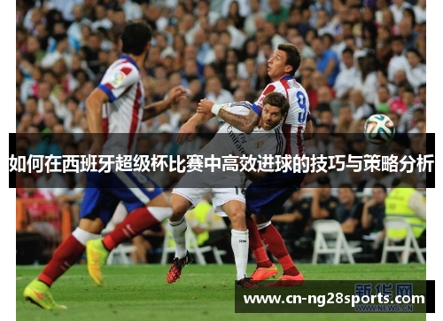 如何在西班牙超级杯比赛中高效进球的技巧与策略分析